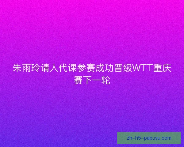 朱雨玲请人代课参赛成功晋级WTT重庆赛下一轮
