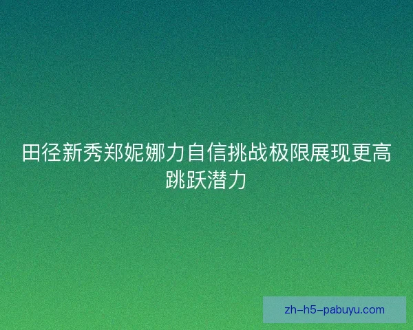田径新秀郑妮娜力自信挑战极限展现更高跳跃潜力