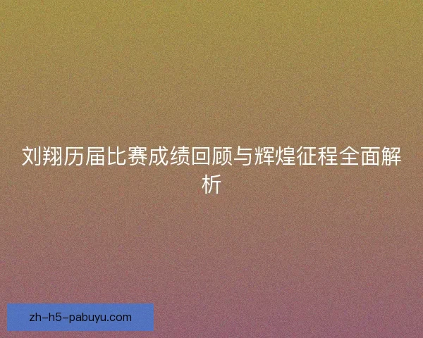 刘翔历届比赛成绩回顾与辉煌征程全面解析