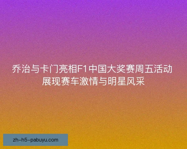 乔治与卡门亮相F1中国大奖赛周五活动 展现赛车激情与明星风采 乔治与卡门亮相F1中国大奖赛周五活动 展现赛车激情与明星风采
